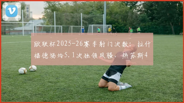 欧联杯2025-26赛季射门次数:拉什福德场均5.1次独领风骚,热苏斯4.3次列第三
