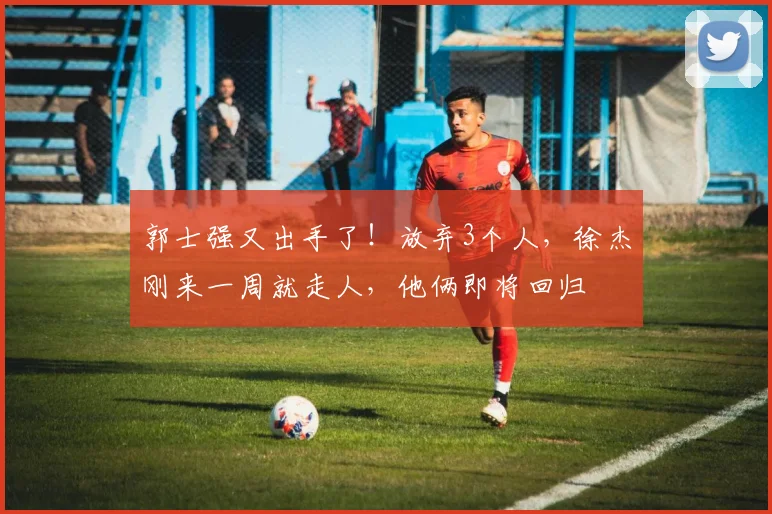 郭士强又出手了!放弃3个人,徐杰刚来一周就走人,他俩即将回归
