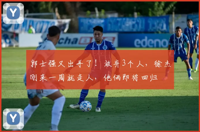 郭士强又出手了！放弃3个人，徐杰刚来一周就走人，他俩即将回归