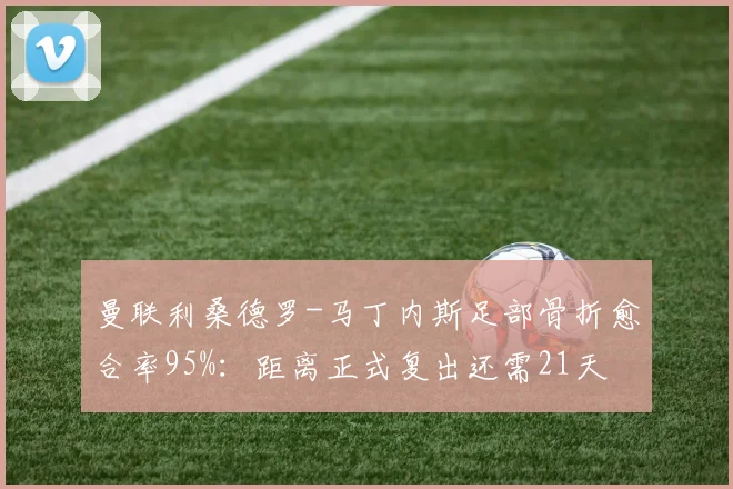 曼联利桑德罗-马丁内斯足部骨折愈合率95%：距离正式复出还需21天