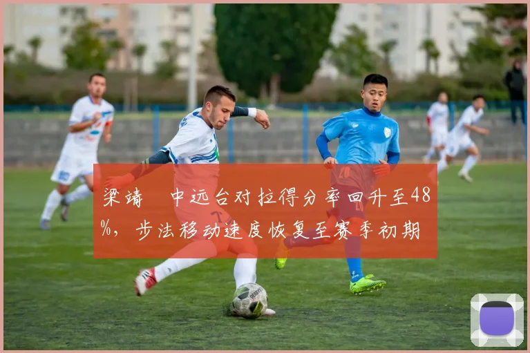 梁靖崑中远台对拉得分率回升至48%,步法移动速度恢复至赛季初期