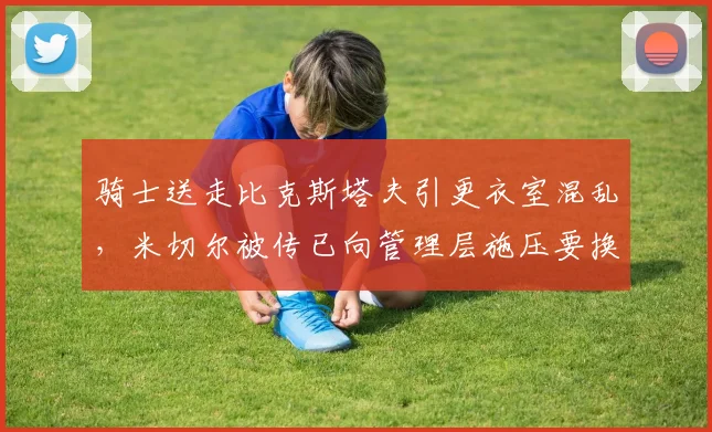 骑士送走比克斯塔夫引更衣室混乱，米切尔被传已向管理层施压要换帅