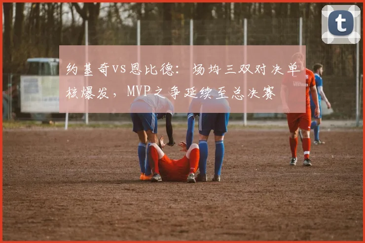 约基奇vs恩比德：场均三双对决单核爆发，MVP之争延续至总决赛